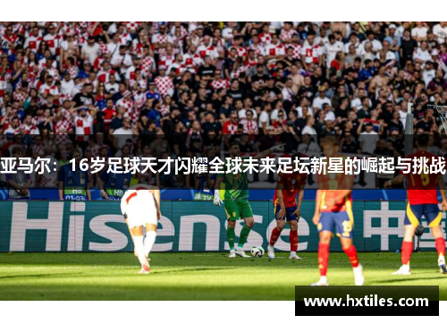 亚马尔：16岁足球天才闪耀全球未来足坛新星的崛起与挑战