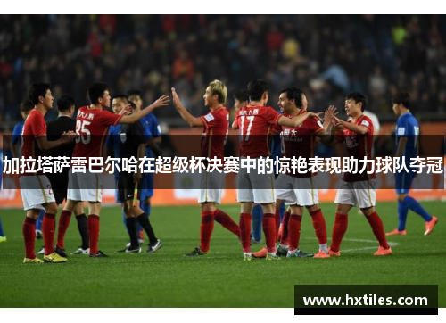 加拉塔萨雷巴尔哈在超级杯决赛中的惊艳表现助力球队夺冠