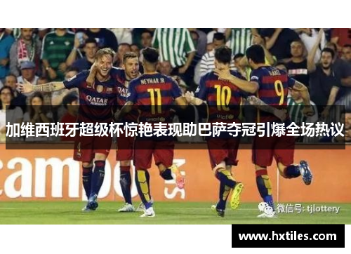 加维西班牙超级杯惊艳表现助巴萨夺冠引爆全场热议