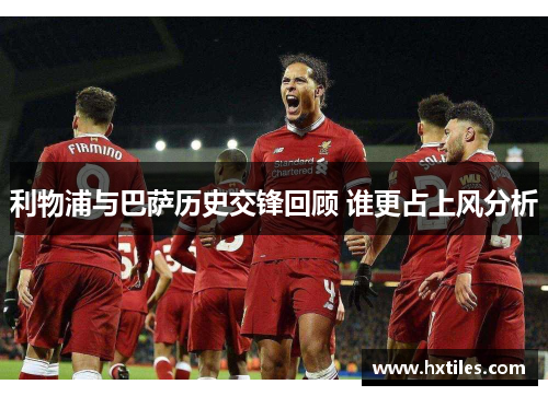 利物浦与巴萨历史交锋回顾 谁更占上风分析