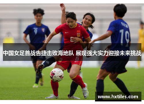 中国女足首战告捷击败海地队 展现强大实力迎接未来挑战