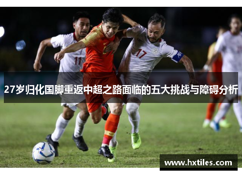 27岁归化国脚重返中超之路面临的五大挑战与障碍分析