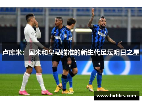 卢库米：国米和皇马瞄准的新生代足坛明日之星
