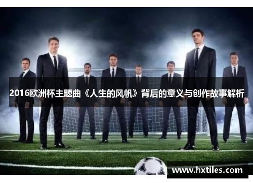 2016欧洲杯主题曲《人生的风帆》背后的意义与创作故事解析