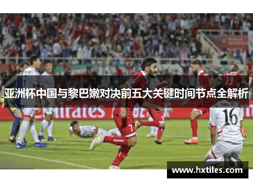 亚洲杯中国与黎巴嫩对决前五大关键时间节点全解析