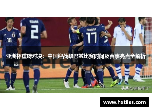 亚洲杯重磅对决：中国迎战黎巴嫩比赛时间及赛事亮点全解析