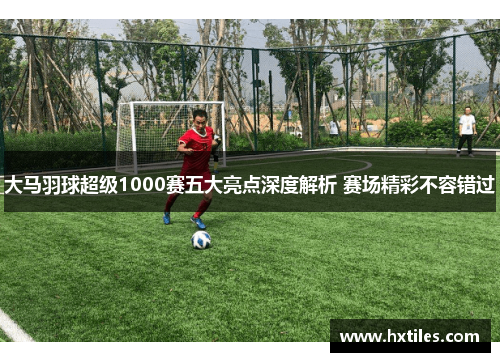 大马羽球超级1000赛五大亮点深度解析 赛场精彩不容错过