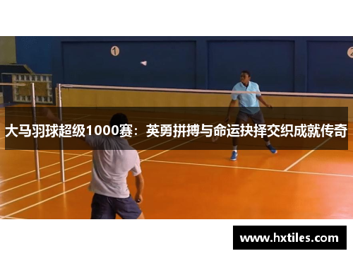 大马羽球超级1000赛：英勇拼搏与命运抉择交织成就传奇