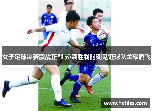 女子足球决赛激战正酣 逆袭胜利时刻见证球队荣耀腾飞