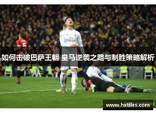 如何击破巴萨王朝 皇马逆袭之路与制胜策略解析