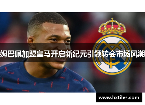 姆巴佩加盟皇马开启新纪元引领转会市场风潮 姆巴佩加盟皇马开启新纪元引领转会市场风潮